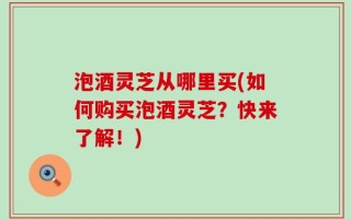 泡酒灵芝从哪里买(如何购买泡酒灵芝？快来了解！)