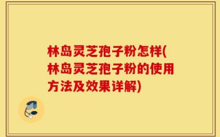 林岛灵芝孢子粉怎样(林岛灵芝孢子粉的使用方法及效果详解)