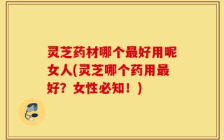 灵芝药材哪个最好用呢女人(灵芝哪个药用最好？女性必知！)