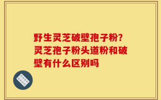 野生灵芝破壁孢子粉？灵芝孢子粉头道粉和破壁有什么区别吗
