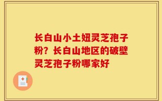 长白山小土妞灵芝孢子粉？长白山地区的破壁灵芝孢子粉哪家好