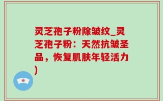 灵芝孢子粉除皱纹_灵芝孢子粉：天然抗皱圣品，恢复肌肤年轻活力)