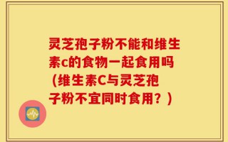灵芝孢子粉不能和维生素c的食物一起食用吗 (维生素C与灵芝孢子粉不宜同时食用？)