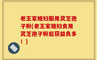 老王家媳妇服用灵芝孢子粉(老王家媳妇食用灵芝孢子粉后获益良多！)