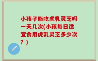 小孩子能吃虎乳灵芝吗一天几次(小孩每日适宜食用虎乳灵芝多少次？)