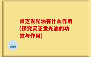 灵芝发光油有什么作用(探究灵芝发光油的功效与作用)
