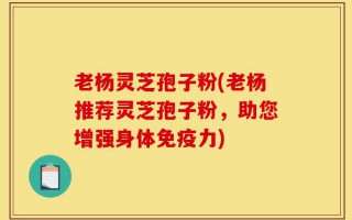 老杨灵芝孢子粉(老杨推荐灵芝孢子粉，助您增强身体免疫力)