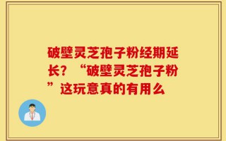 破壁灵芝孢子粉经期延长？“破壁灵芝孢子粉”这玩意真的有用么