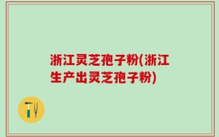 浙江灵芝孢子粉(浙江生产出灵芝孢子粉)