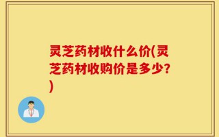 灵芝药材收什么价(灵芝药材收购价是多少？)
