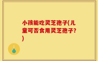 小孩能吃灵芝孢子(儿童可否食用灵芝孢子？)
