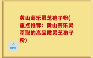 黄山芸乐灵芝孢子粉(重点推荐：黄山芸乐灵萃取的高品质灵芝孢子粉)
