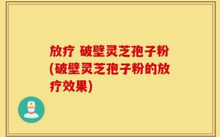 放疗 破壁灵芝孢子粉(破壁灵芝孢子粉的放疗效果)