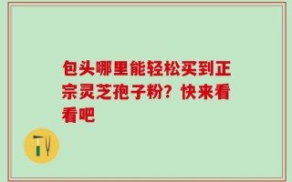 包头哪里能轻松买到正宗灵芝孢子粉？快来看看吧