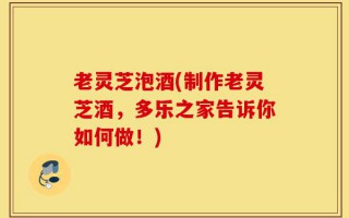 老灵芝泡酒(制作老灵芝酒，多乐之家告诉你如何做！)