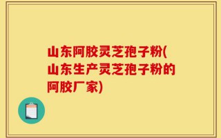 山东阿胶灵芝孢子粉(山东生产灵芝孢子粉的阿胶厂家)