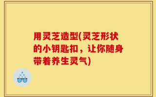 用灵芝造型(灵芝形状的小钥匙扣，让你随身带着养生灵气)