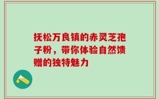 抚松万良镇的赤灵芝孢子粉，带你体验自然馈赠的独特魅力