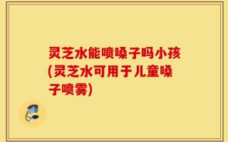 灵芝水能喷嗓子吗小孩(灵芝水可用于儿童嗓子喷雾)
