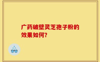 广药破壁灵芝孢子粉的效果如何？