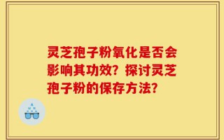 灵芝孢子粉氧化是否会影响其功效？探讨灵芝孢子粉的保存方法？