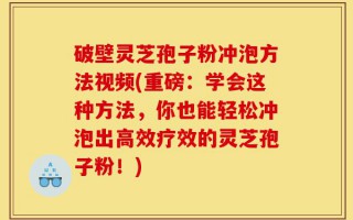 破壁灵芝孢子粉冲泡方法视频(重磅：学会这种方法，你也能轻松冲泡出高效疗效的灵芝孢子粉！)