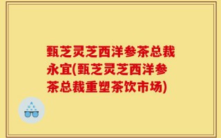 甄芝灵芝西洋参茶总裁永宜(甄芝灵芝西洋参茶总裁重塑茶饮市场)
