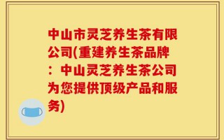中山市灵芝养生茶有限公司(重建养生茶品牌：中山灵芝养生茶公司为您提供顶级产品和服务)