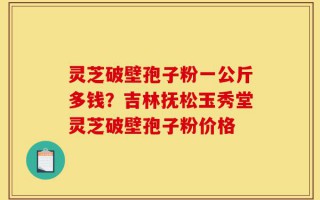 灵芝破壁孢子粉一公斤多钱？吉林抚松玉秀堂灵芝破壁孢子粉价格