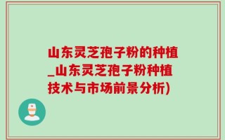 山东灵芝孢子粉的种植_山东灵芝孢子粉种植技术与市场前景分析)
