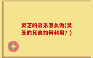 灵芝的弟弟怎么做(灵芝的兄弟如何利用？)