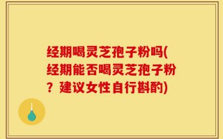 经期喝灵芝孢子粉吗(经期能否喝灵芝孢子粉？建议女性自行斟酌)