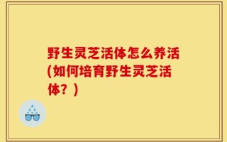 野生灵芝活体怎么养活(如何培育野生灵芝活体？)