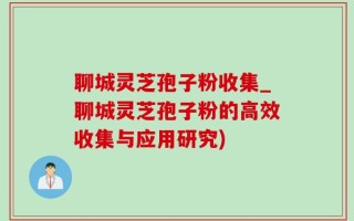 聊城灵芝孢子粉收集_聊城灵芝孢子粉的高效收集与应用研究)