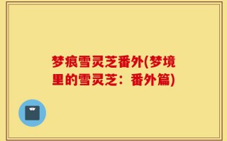 梦痕雪灵芝番外(梦境里的雪灵芝：番外篇)