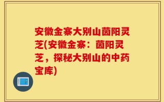 安徽金寨大别山茵阳灵芝(安徽金寨：茵阳灵芝，探秘大别山的中药宝库)