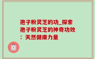 孢子粉灵芝的功_探索孢子粉灵芝的神奇功效：天然健康力量