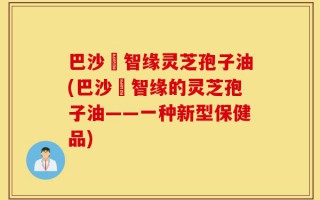 巴沙恵智缘灵芝孢子油(巴沙恵智缘的灵芝孢子油——一种新型保健品)