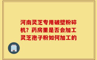 河南灵芝专用破壁粉碎机？药房里是否会加工灵芝孢子粉如何加工的