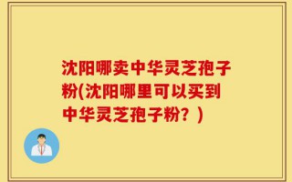 沈阳哪卖中华灵芝孢子粉(沈阳哪里可以买到中华灵芝孢子粉？)