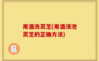 用酒洗灵芝(用酒浸泡灵芝的正确方法)
