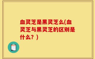 血灵芝是黑灵芝么(血灵芝与黑灵芝的区别是什么？)
