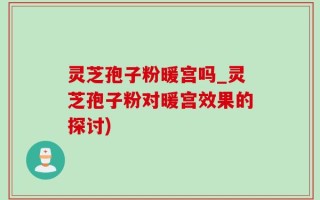 灵芝孢子粉暖宫吗_灵芝孢子粉对暖宫效果的探讨)