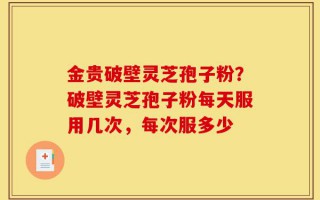 金贵破壁灵芝孢子粉？破壁灵芝孢子粉每天服用几次，每次服多少