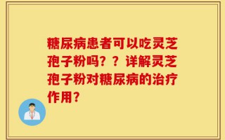 糖尿病患者可以吃灵芝孢子粉吗？？详解灵芝孢子粉对糖尿病的治疗作用？