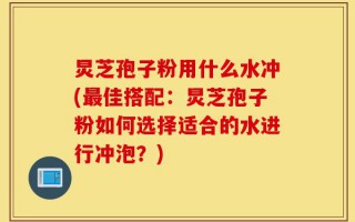 炅芝孢子粉用什么水冲(最佳搭配：炅芝孢子粉如何选择适合的水进行冲泡？)