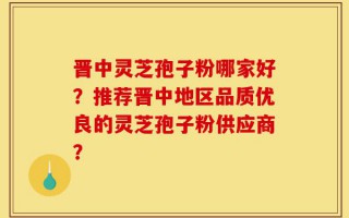 晋中灵芝孢子粉哪家好？推荐晋中地区品质优良的灵芝孢子粉供应商？