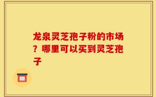 龙泉灵芝孢子粉的市场？哪里可以买到灵芝孢子