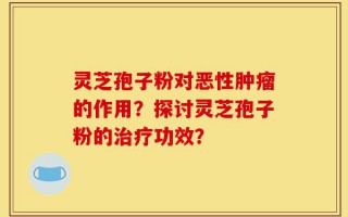 灵芝孢子粉对恶性肿瘤的作用？探讨灵芝孢子粉的治疗功效？