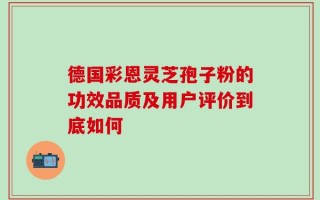 德国彩恩灵芝孢子粉的功效品质及用户评价到底如何